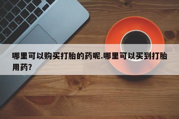 私人可以买打胎药吗哪里可以购买打胎的药呢.哪里可以买到打胎用药？